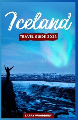 Iceland Travel Guide 2023: A Comprehensive Guide To Exploring The Land Of Ice And Fire by Woodbury, Larry