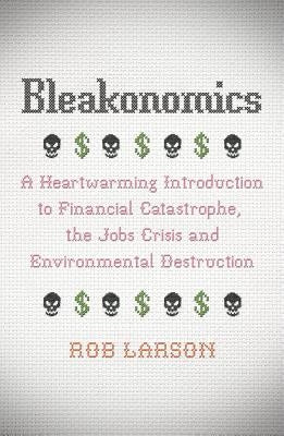 Bleakonomics: A Heartwarming Introduction to Financial Catastrophe, the Jobs Crisis and Environmental Destruction by Larson, Rob