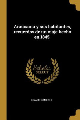 Araucania y sus habitantes, recuerdos de un viaje hecho en 1845. by Domeyko, Ignacio