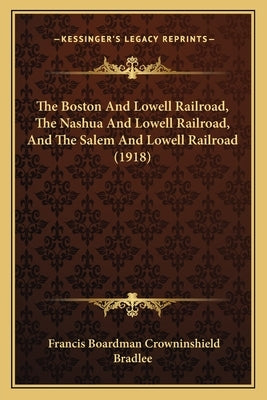 The Boston And Lowell Railroad, The Nashua And Lowell Railroad, And The Salem And Lowell Railroad (1918) by Bradlee, Francis Boardman Crowninshield
