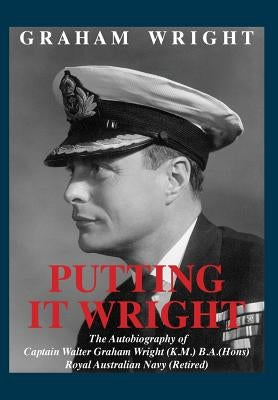 Putting It Wright: The Autobiography of Captain Walter Graham Wright (K.M.) B.A.(Hons) Royal Australian Navy (Retired) by Wright, Graham