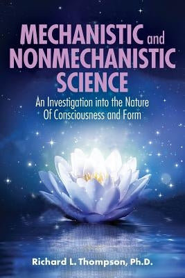 Mechanistic and Nonmechanistic Science: An Investigation into the Nature of Consciousness and Form by Thompson, Richard L.