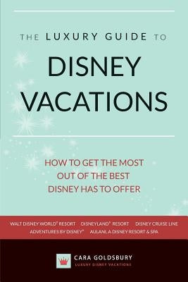 The Luxury Guide to Disney Vacations: How to Get the Most Out of the Best Disney Has to Offer by Goldsbury, Cara