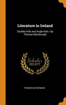 Literature in Ireland: Studies Irish and Anglo-Irish / by Thomas Macdonagh by MacDonagh, Thomas