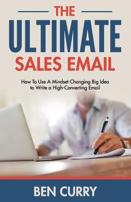 The Ultimate Sales Email: How To Use A Mindset Changing Big Idea to Write a High-Converting Email by Curry, Ben P.