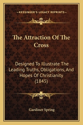 The Attraction Of The Cross: Designed To Illustrate The Leading Truths, Obligations, And Hopes Of Christianity (1845) by Spring, Gardiner