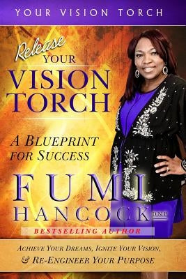 Release Your Vision Torch!: Success Blueprint for Achieving Your Dreams, Igniting Your Vision, & Re-engineering Your Purpose by Hancock, Fumi
