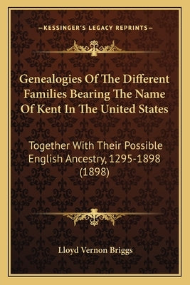 Genealogies of the Different Families Bearing the Name of Kent in the United States: Together with Their Possible English Ancestry, 1295-1898 (1898) by Briggs, Lloyd Vernon