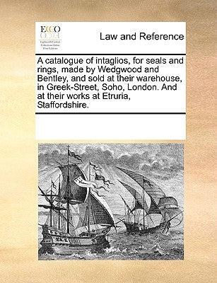 A Catalogue of Intaglios, for Seals and Rings, Made by Wedgwood and Bentley, and Sold at Their Warehouse, in Greek-Street, Soho, London. and at Their by Multiple Contributors