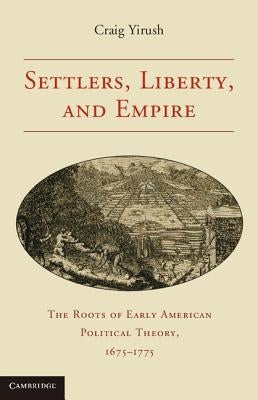 Settlers, Liberty, and Empire: The Roots of Early American Political Theory, 1675-1775 by Yirush, Craig