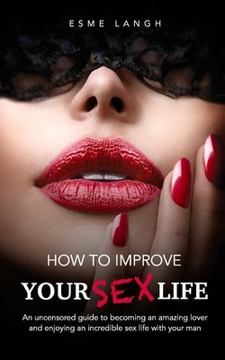 How to Improve Your Sex Life: An uncensored guide to becoming an amazing lover and enjoying an incredible sex life with your man by Langh, Esme