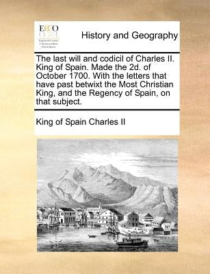 The Last Will and Codicil of Charles II. King of Spain. Made the 2D. of October 1700. with the Letters That Have Past Betwixt the Most Christian King, by Charles II, King Of Spain
