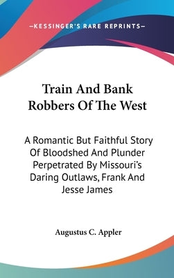Train And Bank Robbers Of The West: A Romantic But Faithful Story Of Bloodshed And Plunder Perpetrated By Missouri's Daring Outlaws, Frank And Jesse J by Appler, Augustus C.