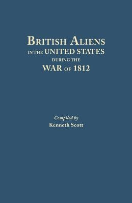 British Aliens in the United States During the War of 1812 by Scott, Kenneth