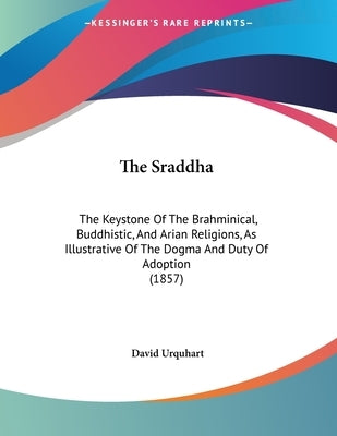 The Sraddha: The Keystone Of The Brahminical, Buddhistic, And Arian Religions, As Illustrative Of The Dogma And Duty Of Adoption (1 by Urquhart, David