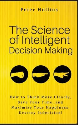 The Science of Intelligent Decision Making: How to Think More Clearly, Save Your Time, and Maximize Your Happiness. Destroy Indecision! by Hollins, Peter