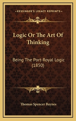 Logic or the Art of Thinking: Being the Port-Royal Logic (1850) by Baynes, Thomas Spencer