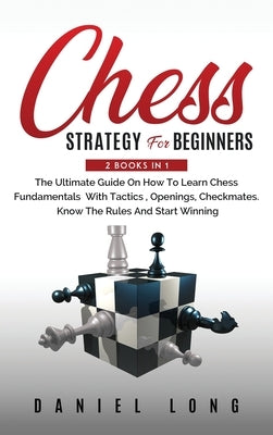 Chess Strategy For Beginners: 2 Books In 1 The Ultimate Guide On How To Learn Chess Fundamentals With Tactics, Openings, Checkmates, Know The Rules by Long, Daniel