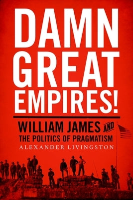 Damn Great Empires!: William James and the Politics of Pragmatism by Livingston, Alexander