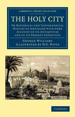 The Holy City: Or Historical and Topographical Notices of Jerusalem with Some Account of Its Antiquities and of Its Present Condition by Williams, George