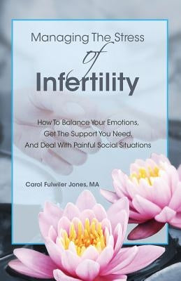Managing The Stress Of Infertility: How To Balance Your Emotions, Get The Support You Need, And Deal With Painful Social Situations When You're Trying by Jones Ma, Carol Fulwiler