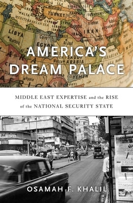 America's Dream Palace: Middle East Expertise and the Rise of the National Security State by Khalil, Osamah F.