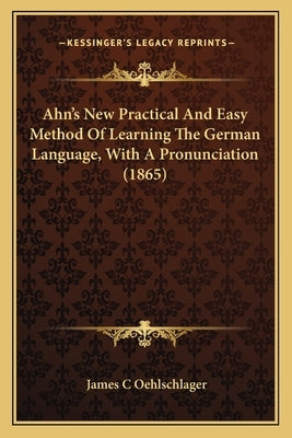 Ahn's New Practical and Easy Method of Learning the German Language, with a Pronunciation (1865) by Oehlschlager, James C.