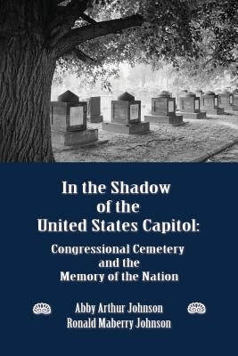 In the Shadow of the United States Capitol: Congressional Cemetery and the Memory of the Nation by Johnson, Abby A.