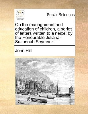 On the Management and Education of Children, a Series of Letters Written to a Neice; By the Honourable Juliana-Susannah Seymour. by Hill, John, Jr.