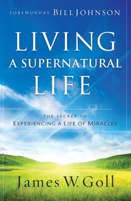 Living a Supernatural Life: The Secret to Experiencing a Life of Miracles by Goll, James W.