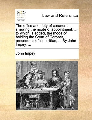 The Office and Duty of Coroners: Shewing the Mode of Appointment; ... to Which Is Added, the Mode of Holding the Court of Coroner, Precedents of Inqui by Impey, John