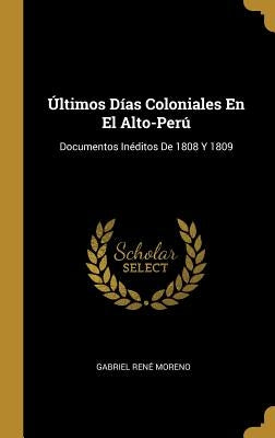 Últimos Días Coloniales En El Alto-Perú: Documentos Inéditos De 1808 Y 1809 by Moreno, Gabriel Ren&#233;