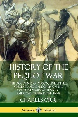 History of the Pequot War: The Accounts of Mason, Underhill, Vincent and Gardener on the Colonist Wars with Native American Tribes in the 1600s by Orr, Charles