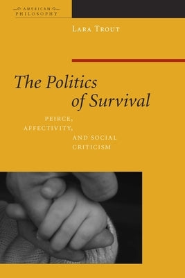 The Politics of Survival: Peirce, Affectivity, and Social Criticism by Trout, Lara