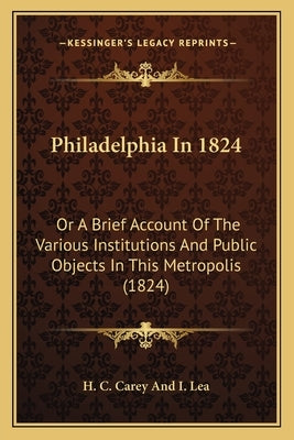 Philadelphia In 1824: Or A Brief Account Of The Various Institutions And Public Objects In This Metropolis (1824) by H. C. Carey and I. Lea