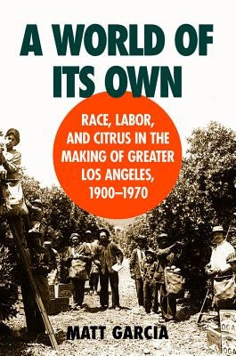 A World of Its Own: Race, Labor, and Citrus in the Making of Greater Los Angeles, 1900-1970 by Garcia, Matt