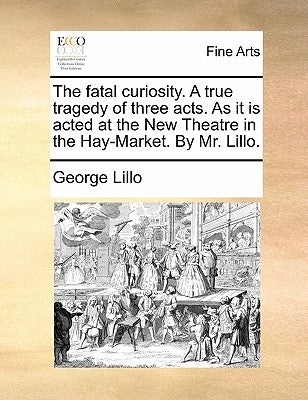 The Fatal Curiosity. a True Tragedy of Three Acts. as It Is Acted at the New Theatre in the Hay-Market. by Mr. Lillo. by Lillo, George