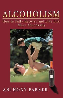 Alcoholism: How to Fully Recover and Live Life More Abundantly by Parker, Anthony C.