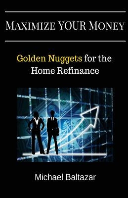 Maximize YOUR Money: Golden Nuggets for the Home Refinance by Baltazar, Michael