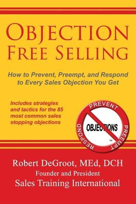 Objection Free Selling: How to Prevent, Preempt, and Respond to Every Sales Objection You Get by deGroot, Robert P.