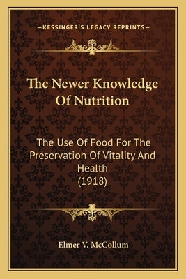 The Newer Knowledge of Nutrition the Newer Knowledge of Nutrition: The Use of Food for the Preservation of Vitality and Health the Use of Food for the by McCollum, Elmer Verner