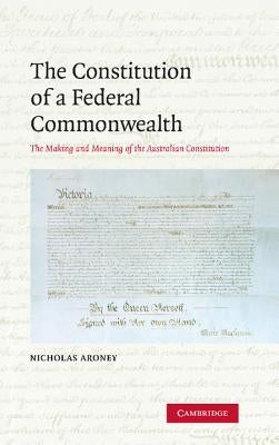 The Constitution of a Federal Commonwealth: The Making and Meaning of the Australian Constitution by Aroney, Nicholas