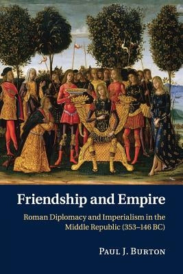 Friendship and Empire: Roman Diplomacy and Imperialism in the Middle Republic (353-146 Bc) by Burton, Paul J.