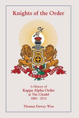 Knights of The Order: A History of Kappa Alpha Order at The Citadel 1883-2013 by Wise, Thomas Dewey