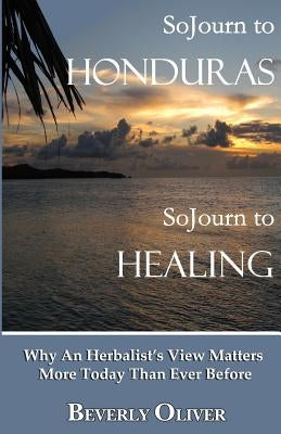 Sojourn to Honduras Sojourn to Healing: Why An Herbalist's View Matters More Today Than Ever Before by Oliver, Beverly
