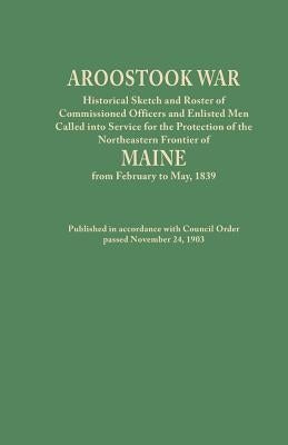 Aroostook War: Historical Sketch and Roster of Commissioned Officers and Enlisted Men Called Into Service for the Protection of the N by Maine