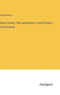 Henry County; Past and present: a brief history of the County by Pleas, Elwood