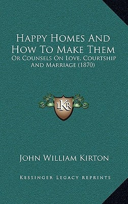 Happy Homes and How to Make Them: Or Counsels on Love, Courtship and Marriage (1870) or Counsels on Love, Courtship and Marriage (1870) by Kirton, John William