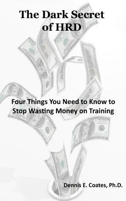 The Dark Secret of HRD: Four Things You Need to Know to Stop Wasting Money on Training by Coates, Dennis E.