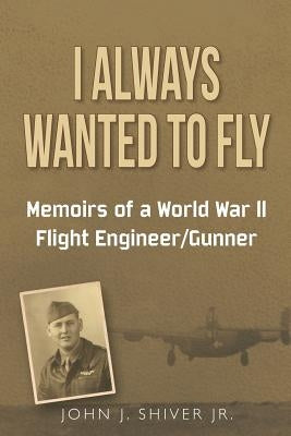 I Always Wanted To Fly: Memoirs of a World War ll Flight Engineer/Gunner by Shiver Jr, John J.